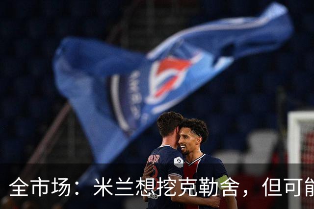全市场：米兰想挖克勒舍，但可能带不走哈敦