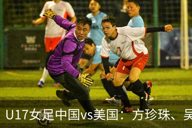 U17女足中国vs美国：方珍珠、吴逸晨出战，刘雨希、徐晓棠首发